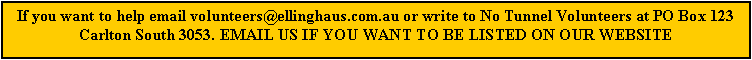 Text Box: If you want to help email volunteers@ellinghaus.com.au or write to No Tunnel Volunteers at PO Box 123 Carlton South 3053. EMAIL US IF YOU WANT TO BE LISTED ON OUR WEBSITE